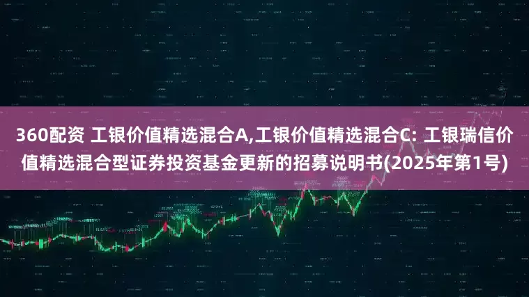 360配资 工银价值精选混合A,工银价值精选混合C: 工银瑞信价值精选混合型证券投资基金更新的招募说明书(2025年第1号)
