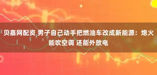 贝嘉网配资 男子自己动手把燃油车改成新能源：熄火能吹空调 还能外放电