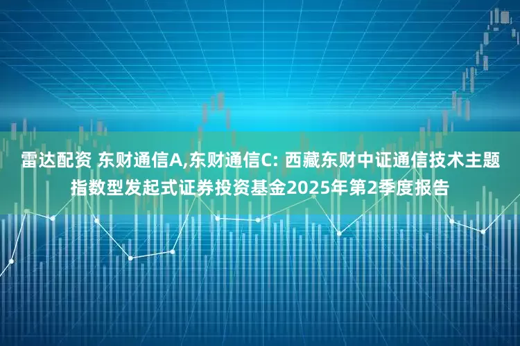 雷达配资 东财通信A,东财通信C: 西藏东财中证通信技术主题指数型发起式证券投资基金2025年第2季度报告