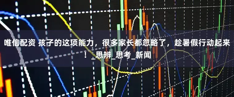 唯信配资 孩子的这项能力，很多家长都忽略了，趁暑假行动起来！_思辨_思考_新闻