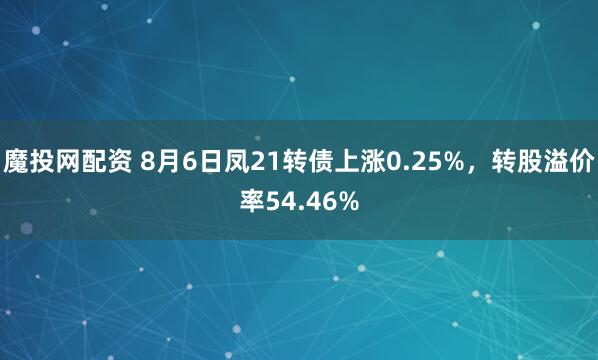魔投网配资 8月6日凤21转债上涨0.25%，转股溢价率54.46%