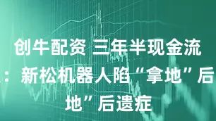 创牛配资 三年半现金流为负：新松机器人陷“拿地”后遗症