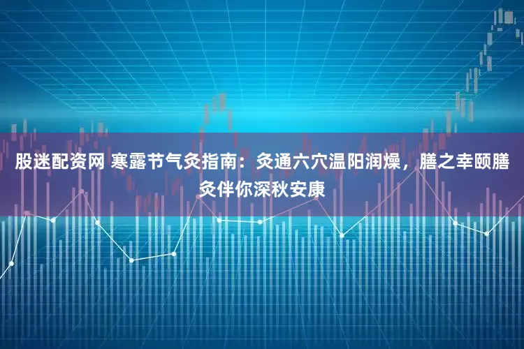 股迷配资网 寒露节气灸指南：灸通六穴温阳润燥，膳之幸颐膳灸伴你深秋安康