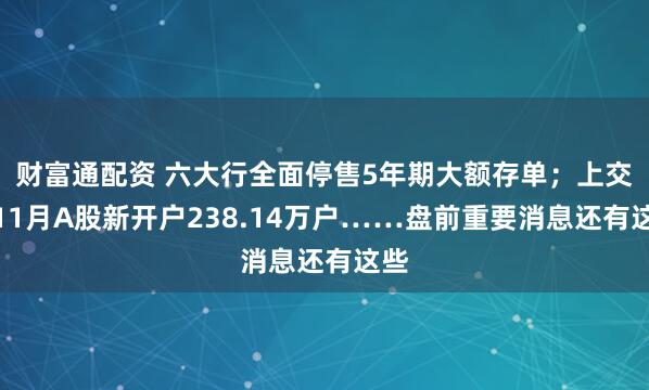 财富通配资 六大行全面停售5年期大额存单；上交所11月A股新开户238.14万户……盘前重要消息还有这些