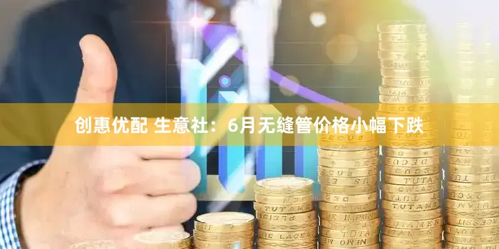 创惠优配 生意社：6月无缝管价格小幅下跌