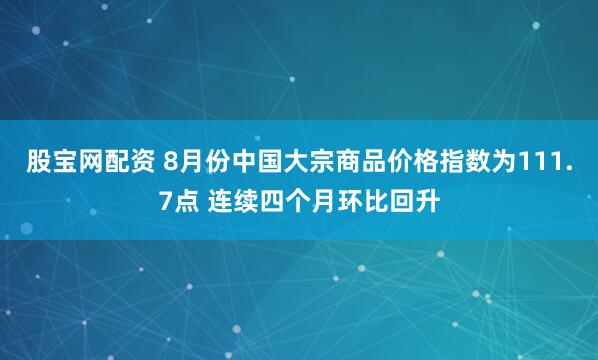 股宝网配资 8月份中国大宗商品价格指数为111.7点 连续四个月环比回升